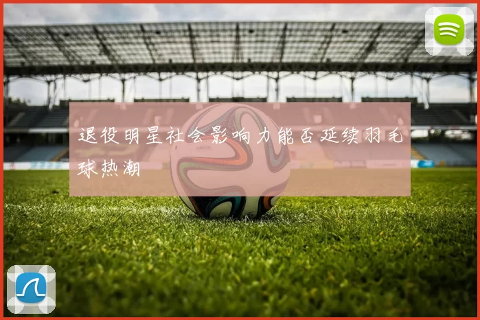 退役明星社会影响力能否延续羽毛球热潮