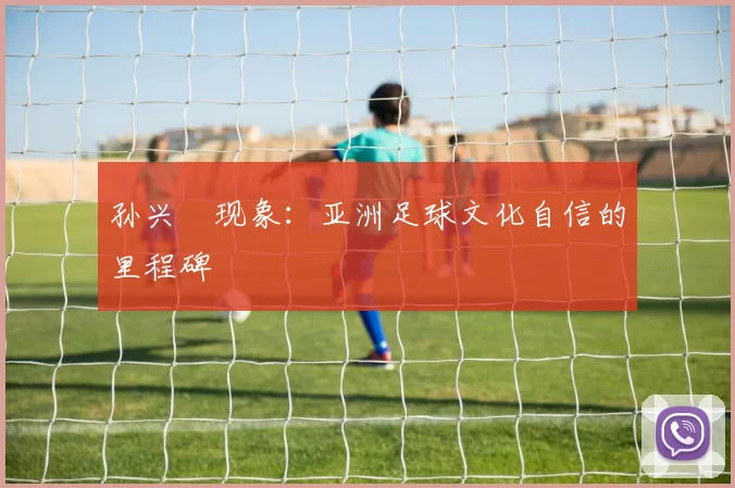 孙兴慜现象：亚洲足球文化自信的里程碑