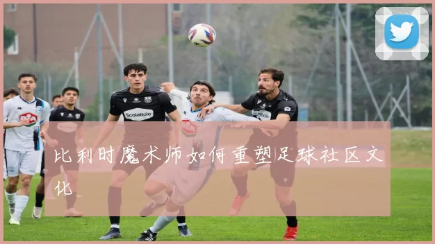 比利时魔术师如何重塑足球社区文化