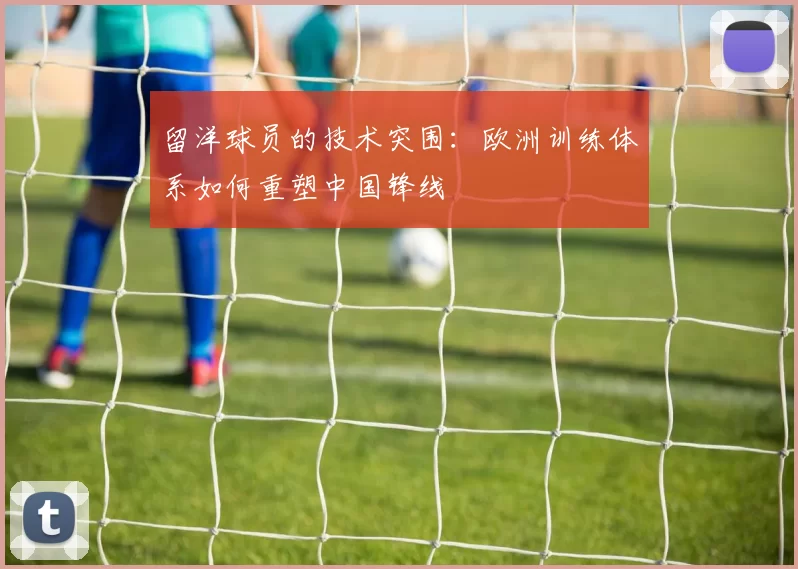 留洋球员的技术突围：欧洲训练体系如何重塑中国锋线