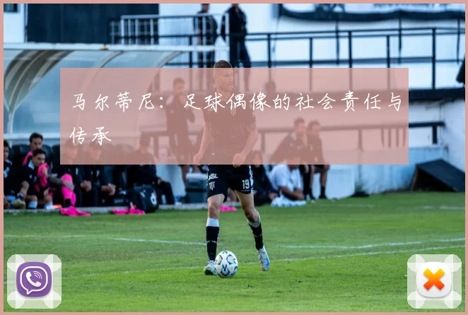 马尔蒂尼：足球偶像的社会责任与传承