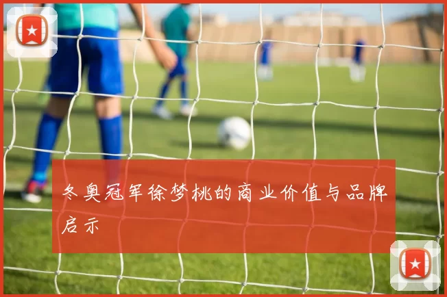 冬奥冠军徐梦桃的商业价值与品牌启示