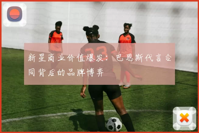 新星商业价值爆发：巴恩斯代言合同背后的品牌博弈